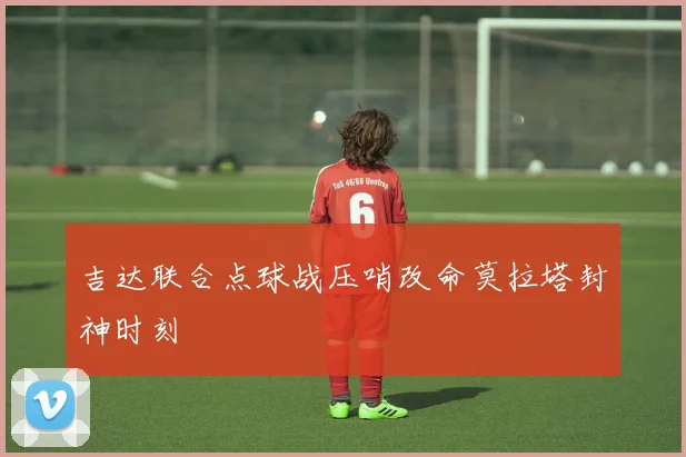 吉达联合点球战压哨改命莫拉塔封神时刻