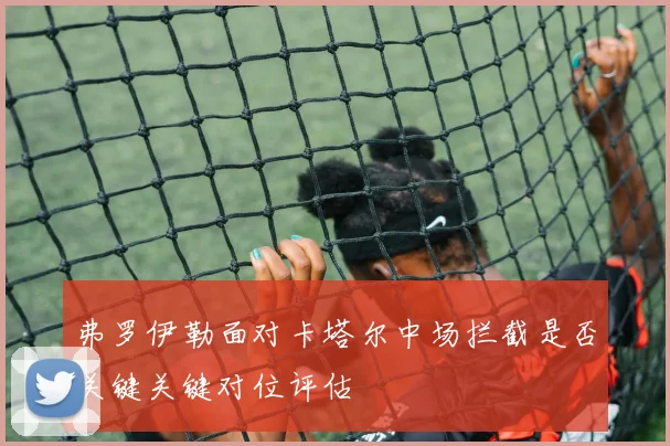 弗罗伊勒面对卡塔尔中场拦截是否关键关键对位评估