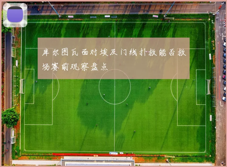 库尔图瓦面对埃及门线扑救能否救场赛前观察盘点