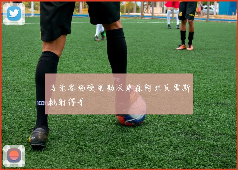 马竞客场硬刚勒沃库森阿尔瓦雷斯挑射得手