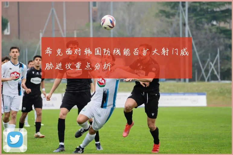 希克面对韩国防线能否扩大射门威胁进攻重点分析