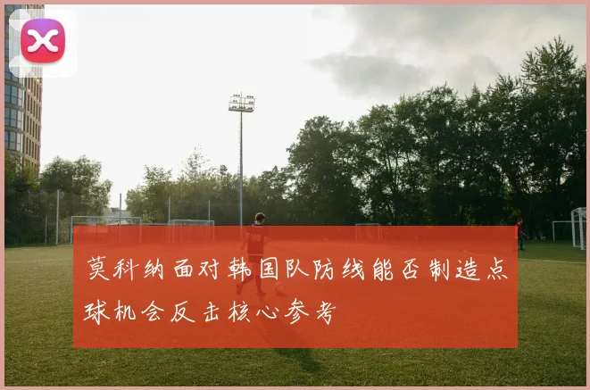 莫科纳面对韩国队防线能否制造点球机会反击核心参考