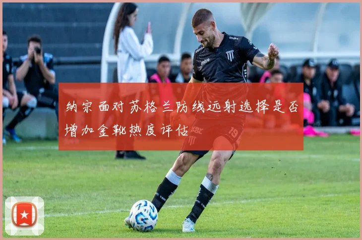 纳宗面对苏格兰防线远射选择是否增加金靴热度评估