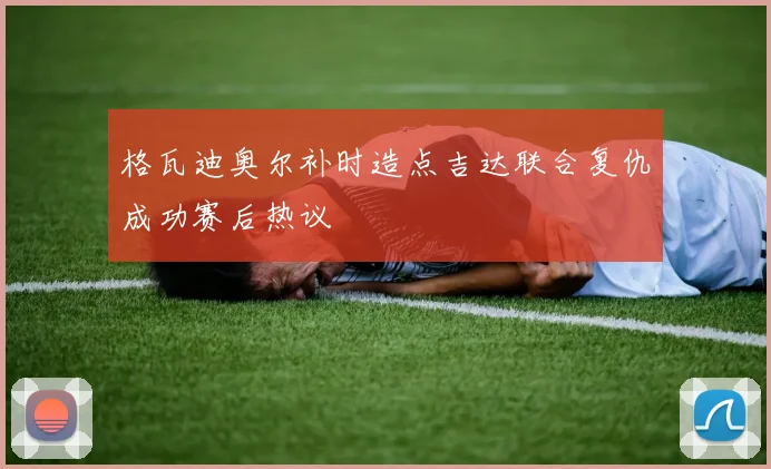 格瓦迪奥尔补时造点吉达联合复仇成功赛后热议