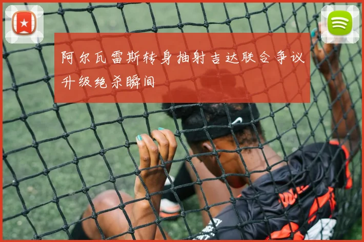 阿尔瓦雷斯转身抽射吉达联合争议升级绝杀瞬间
