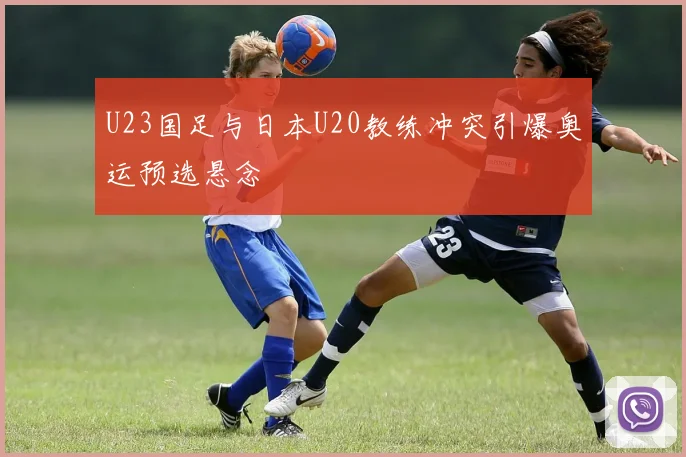 U23国足与日本U20教练冲突引爆奥运预选悬念