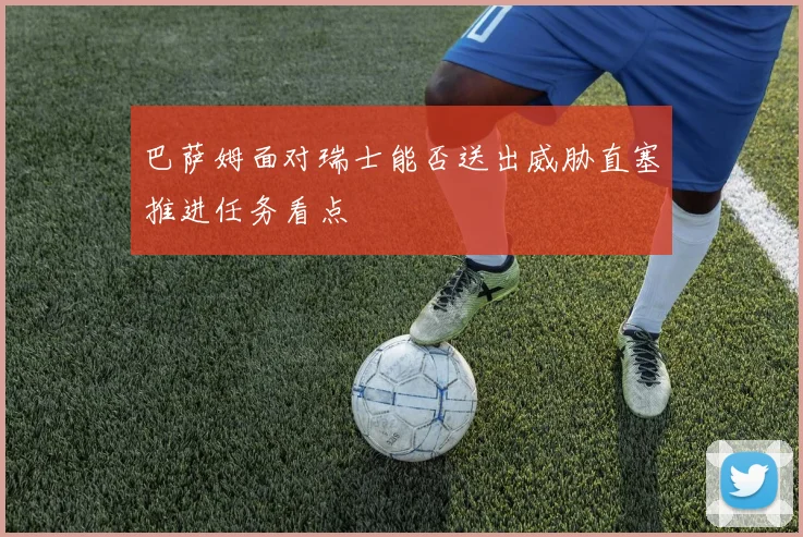 巴萨姆面对瑞士能否送出威胁直塞推进任务看点