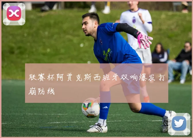 联赛杯阿贾克斯西班牙双响爆发打崩防线