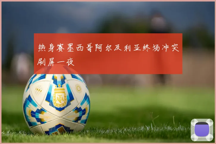 热身赛墨西哥阿尔及利亚终场冲突刷屏一夜