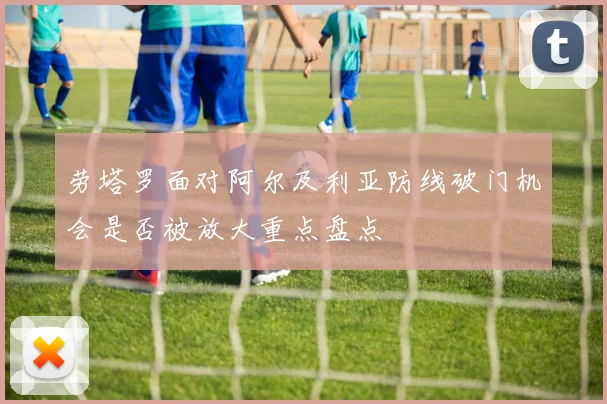 劳塔罗面对阿尔及利亚防线破门机会是否被放大重点盘点