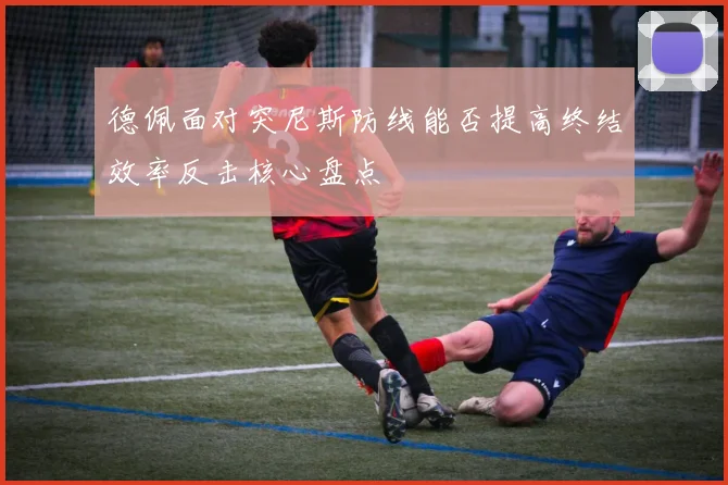 德佩面对突尼斯防线能否提高终结效率反击核心盘点