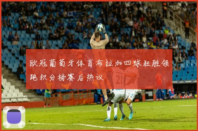 欧冠葡萄牙体育布拉加四球狂胜领跑积分榜赛后热议