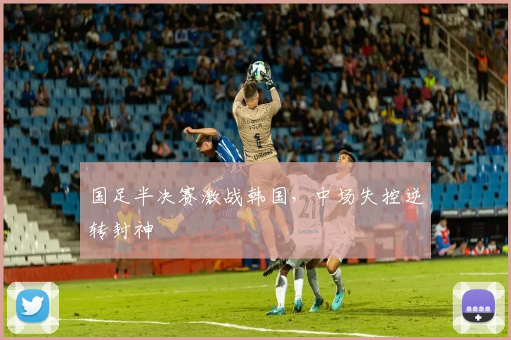 国足半决赛激战韩国，中场失控逆转封神