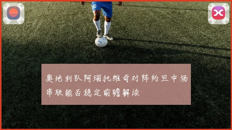 奥地利队阿瑙托维奇对阵约旦中场串联能否稳定前瞻解读