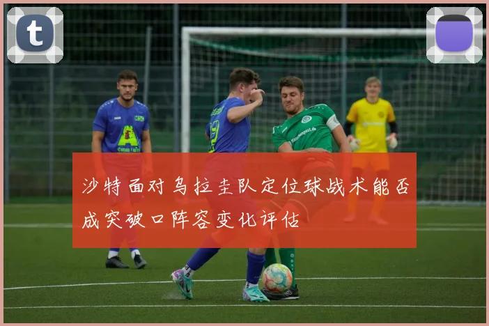沙特面对乌拉圭队定位球战术能否成突破口阵容变化评估