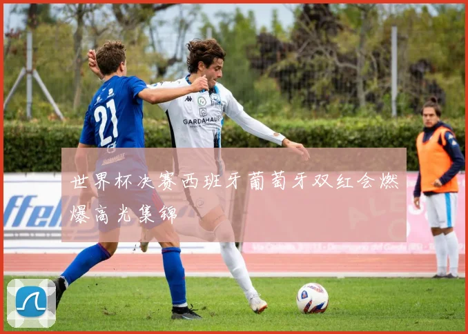 世界杯决赛西班牙葡萄牙双红会燃爆高光集锦