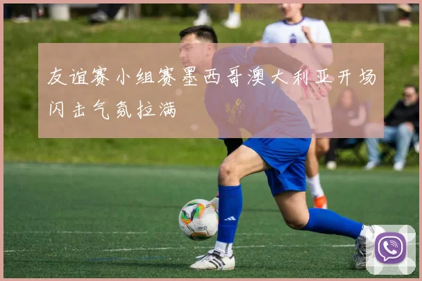 友谊赛小组赛墨西哥澳大利亚开场闪击气氛拉满