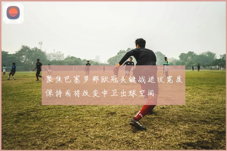 聚焦巴塞罗那欧冠关键战进攻宽度保持或将改变中卫出球空间