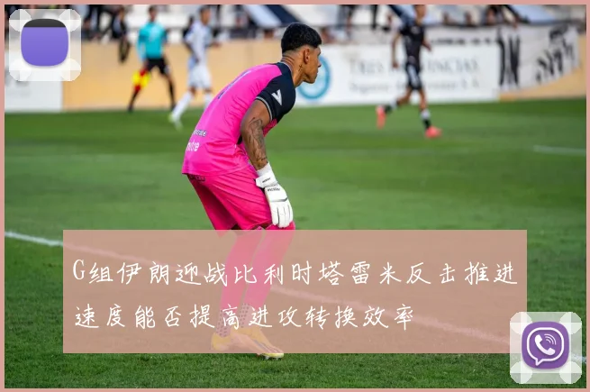 G组伊朗迎战比利时塔雷米反击推进速度能否提高进攻转换效率