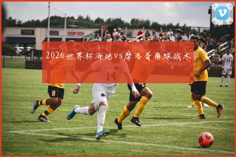 2026世界杯海地vs摩洛哥角球战术