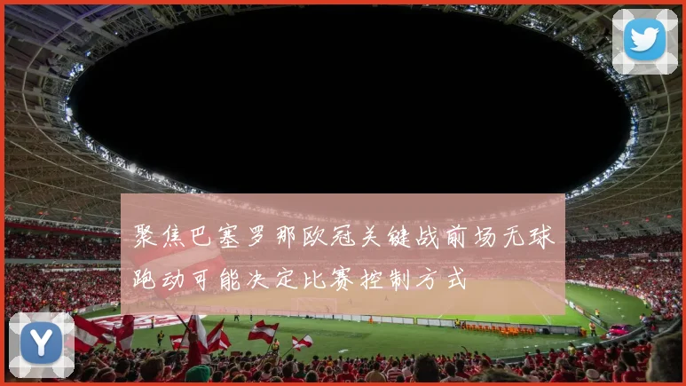 聚焦巴塞罗那欧冠关键战前场无球跑动可能决定比赛控制方式