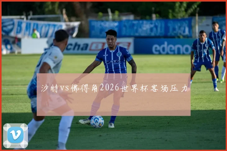 沙特vs佛得角2026世界杯客场压力
