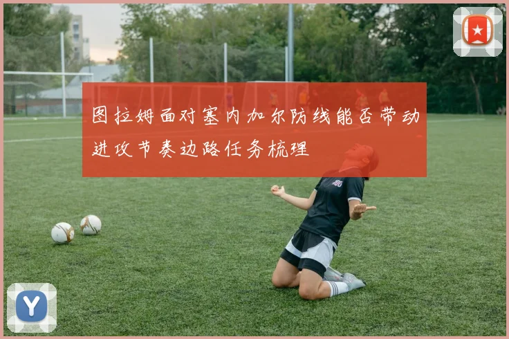 图拉姆面对塞内加尔防线能否带动进攻节奏边路任务梳理