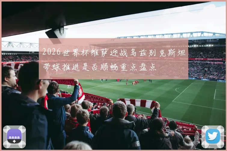 2026世界杯维萨迎战乌兹别克斯坦带球推进是否顺畅重点盘点