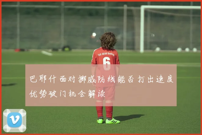 巴耶什面对挪威防线能否打出速度优势破门机会解读
