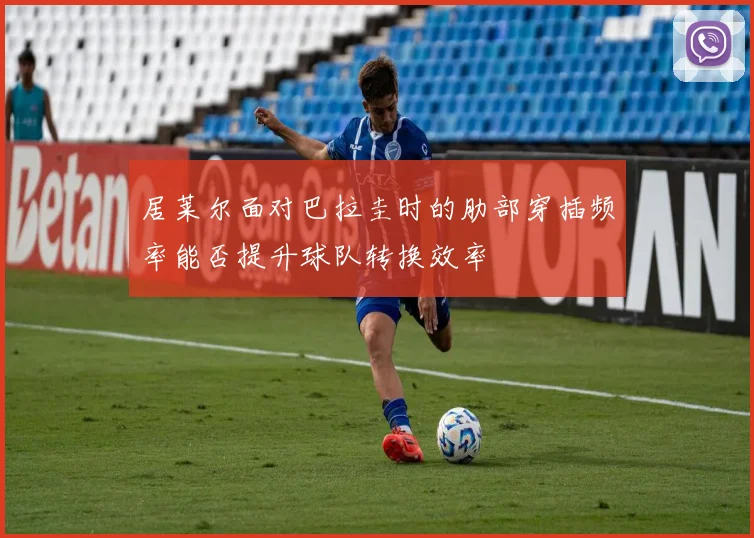 居莱尔面对巴拉圭时的肋部穿插频率能否提升球队转换效率