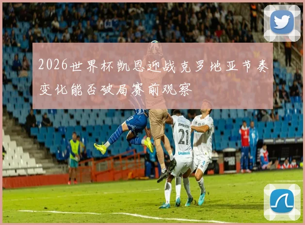 2026世界杯凯恩迎战克罗地亚节奏变化能否破局赛前观察