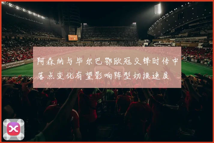 阿森纳与毕尔巴鄂欧冠交锋时传中落点变化有望影响阵型切换速度