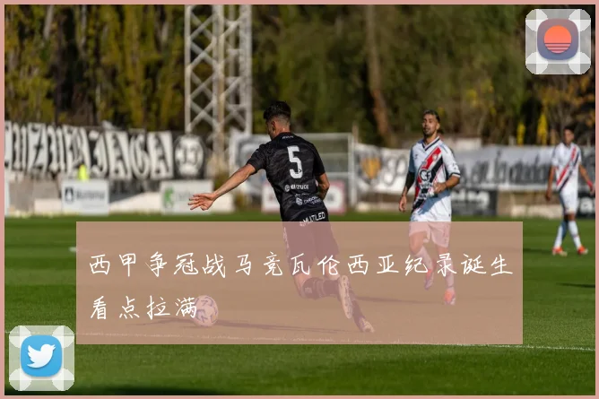 西甲争冠战马竞瓦伦西亚纪录诞生看点拉满