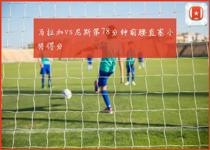 马拉加vs尼斯第78分钟前腰直塞小将得分