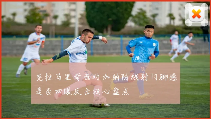 克拉马里奇面对加纳防线射门脚感是否回暖反击核心盘点