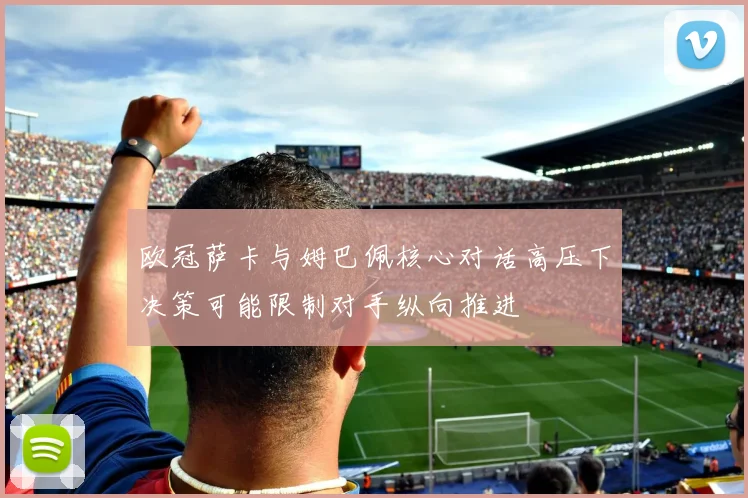 欧冠萨卡与姆巴佩核心对话高压下决策可能限制对手纵向推进