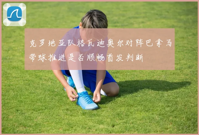 克罗地亚队格瓦迪奥尔对阵巴拿马带球推进是否顺畅首发判断