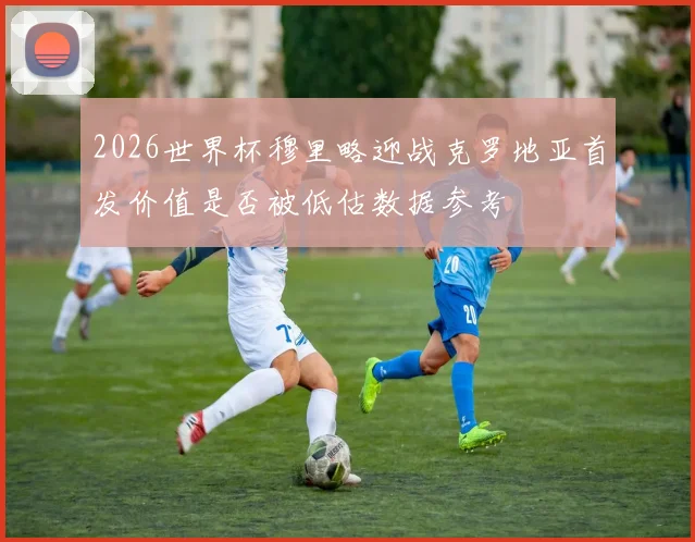 2026世界杯穆里略迎战克罗地亚首发价值是否被低估数据参考