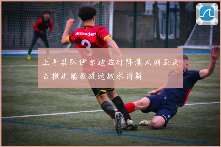 土耳其队伊尔迪兹对阵澳大利亚反击推进能否提速战术拆解
