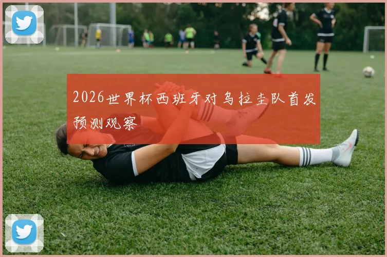 2026世界杯西班牙对乌拉圭队首发预测观察