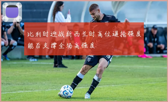 比利时迎战新西兰时高位逼抢强度能否支撑全场高强度