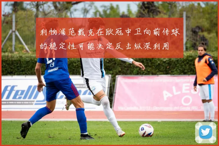 利物浦范戴克在欧冠中卫向前传球的稳定性可能决定反击纵深利用