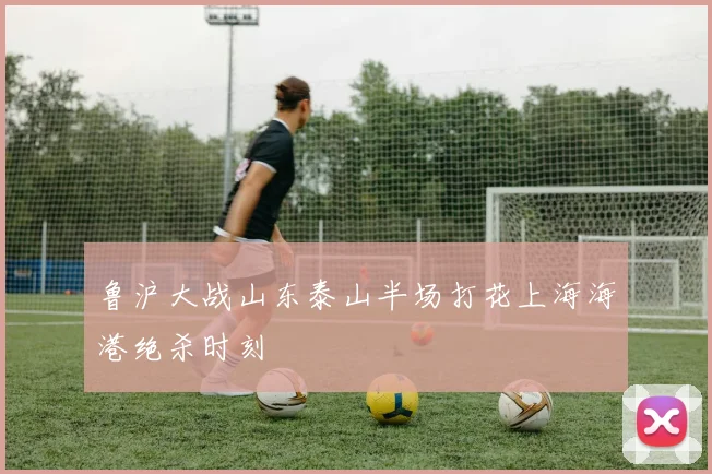 鲁沪大战山东泰山半场打花上海海港绝杀时刻