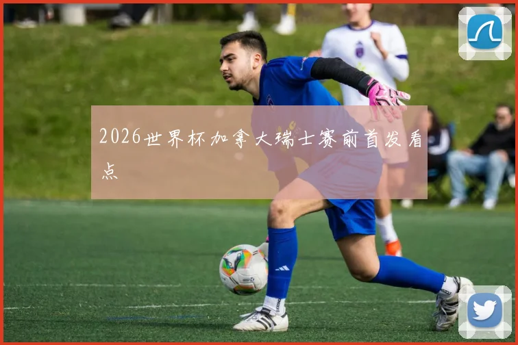 2026世界杯加拿大瑞士赛前首发看点
