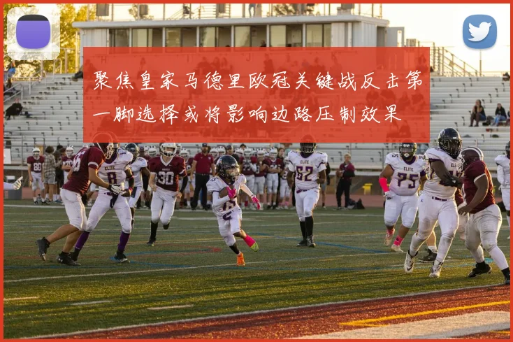 聚焦皇家马德里欧冠关键战反击第一脚选择或将影响边路压制效果