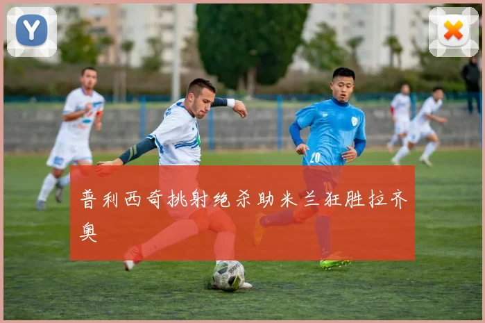 普利西奇挑射绝杀助米兰狂胜拉齐奥
