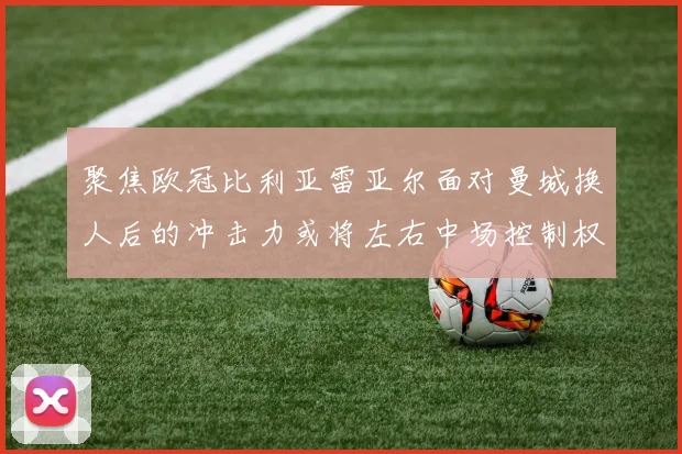 聚焦欧冠比利亚雷亚尔面对曼城换人后的冲击力或将左右中场控制权