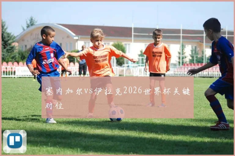 塞内加尔vs伊拉克2026世界杯关键对位